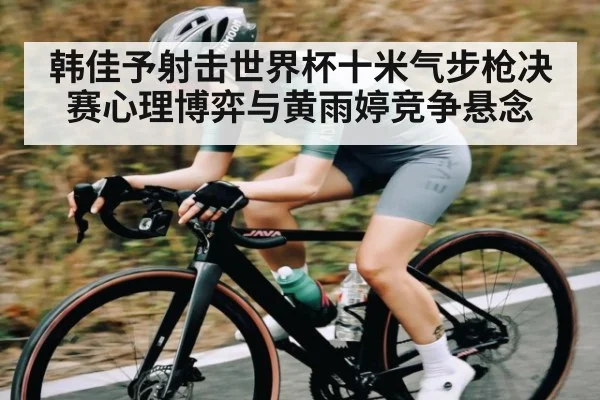 韩佳予射击世界杯十米气步枪决赛心理博弈与黄雨婷竞争悬念