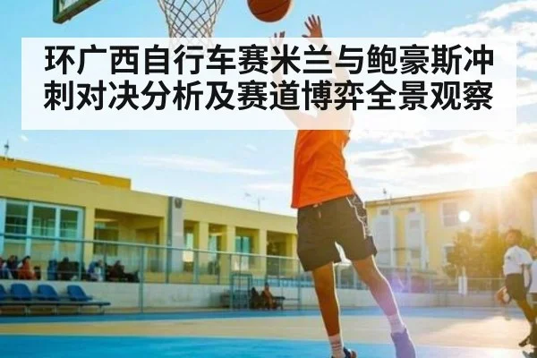 环广西自行车赛米兰与鲍豪斯冲刺对决分析及赛道博弈全景观察